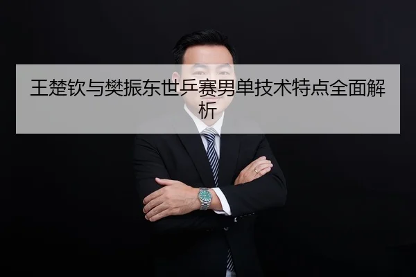 王楚钦与樊振东世乒赛男单技术特点全面解析